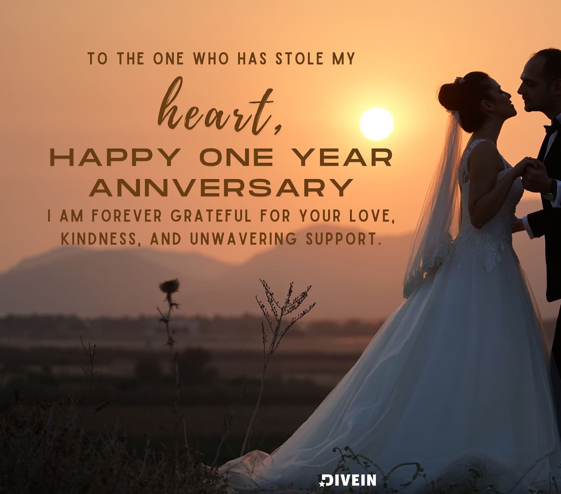 1 Year Anniversary Quotes. To the one who has stolen my heart, happy one year anniversary. I am forever grateful for your love, kindness, and unwavering support.