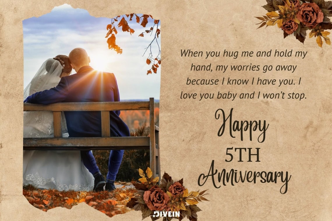 5 year anniversary wishes. when you hug me and hold my hand my worries go away because i know i have you. i love you baby and i wont stop. happy 5th anniversary